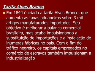 Tarifa Alves Branco
 Em 1844 é criada a tarifa Alves Branco, que
aumenta as taxas aduaneiras sobre 3 mil
artigos manufaturados importados. Seu
objetivo é melhorar a balança comercial
brasileira, mas acaba impulsionando a
substituição de importações e a instalação de
inúmeras fábricas no país. Com o fim do
tráfico negreiro, os capitais empregados no
comércio de escravos também impulsionam a
industrialização
 