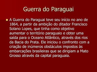 Guerra do Paraguai
 A Guerra do Paraguai teve seu início no ano de
1864, a partir da ambição do ditador Francisco
Solano Lopes, que tinha como objetivo
aumentar o território paraguaio e obter uma
saída para o Oceano Atlântico, através dos rios
da Bacia do Prata. Ele iniciou o confronto com a
criação de inúmeros obstáculos impostos às
embarcações brasileiras que se dirigiam a Mato
Grosso através da capital paraguaia.
 