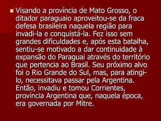  Visando a província de Mato Grosso, o
ditador paraguaio aproveitou-se da fraca
defesa brasileira naquela região para
invadi-la e conquistá-la. Fez isso sem
grandes dificuldades e, após esta batalha,
sentiu-se motivado a dar continuidade à
expansão do Paraguai através do território
que pertencia ao Brasil. Seu próximo alvo
foi o Rio Grande do Sul, mas, para atingi-
lo, necessitava passar pela Argentina.
Então, invadiu e tomou Corrientes,
província Argentina que, naquela época,
era governada por Mitre.
 
