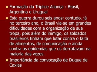  Formação da Tríplice Aliança : Brasil,
Argentina e Uruguai
 Esta guerra durou seis anos; contudo, já
no terceiro ano, o Brasil via-se em grandes
dificuldades com a organização de sua
tropa, pois além do inimigo, os soldados
brasileiros tinham que lutar contra o falta
de alimentos, de comunicação e ainda
contra as epidemias que os derrotavam na
maioria das vezes.
 Importância da convocação de Duque de
Caxias
 