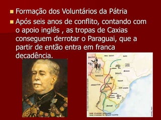  Formação dos Voluntários da Pátria
 Após seis anos de conflito, contando com
o apoio inglês , as tropas de Caxias
conseguem derrotar o Paraguai, que a
partir de então entra em franca
decadência.
 