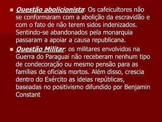  Questão abolicionista: Os cafeicultores não
se conformaram com a abolição da escravidão e
com o fato de não terem sidos indenizados.
Sentindo-se abandonados pela monarquia
passaram a apoiar a causa republicana.
 Questão Militar: os militares envolvidos na
Guerra do Paraguai não receberam nenhum tipo
de condecoração ou mesmo pensão para as
famílias de oficiais mortos. Além disso, crescia
dentro do Exército as ideias repúblicas,
baseadas no positivismo difundido por Benjamin
Constant
 