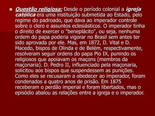  Questão religiosa: Desde o período colonial a igreja
católica era uma instituição submetida ao Estado, pelo
regime do padroado, que dava ao imperador controle
sobre o clero e assuntos eclesiásticos. O imperador tinha
o direito de exercer o "beneplácito", ou seja, nenhuma
ordem do papa poderia vigorar no Brasil sem antes ter
sido aprovada por ele. Mas, em 1872, D. Vital e D.
Macedo, bispos de Olinda e de Belém, respectivamente,
resolveram seguir ordens do papa Pio IX, punindo os
religiosos que apoiavam os maçons (membros da
maçonaria). D. Pedro II, influenciado pela maçonaria,
solicitou aos bispos que suspendessem as punições.
Como eles se recusaram a obedecer ao imperador, foram
condenados a quatro anos de prisão. Em 1875
receberam o perdão imperial e foram libertados, mas o
episódio abalou as relações entre a igreja e o imperador.
 