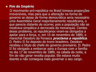  Fim do Império
O movimento pró-república no Brasil tomava proporções
irreversíveis, mas para que a alteração na forma de
governo se desse de forma democrática seria necessário
uma Assembléia Geral majoritariamente republicana, o
que parecia distante de ocorrer, pois a população não se
mostrava simpática à derrocada da monarquia. Cientes
desse problema, os republicanos viram-se obrigados a
apelar para a força, e, em 15 de novembro de 1889, o
marechal Deodoro da Fonseca proclama a república.
D. Pedro II foi deposto do trono brasileiro. Deodoro
recebeu o título de chefe do governo provisório. D. Pedro
II foi obrigado a embarcar para a Europa com a família
no dia 17 de novembro de 1889, na calada da noite, a
fim de não gerar revolta popular. Ele estava muito
doente e não conseguia mais governar o seu cargo.
 