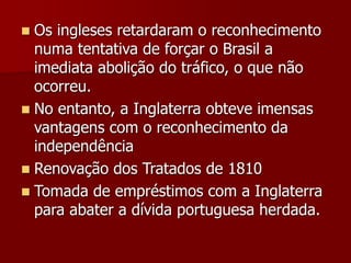  Os ingleses retardaram o reconhecimento
numa tentativa de forçar o Brasil a
imediata abolição do tráfico, o que não
ocorreu.
 No entanto, a Inglaterra obteve imensas
vantagens com o reconhecimento da
independência
 Renovação dos Tratados de 1810
 Tomada de empréstimos com a Inglaterra
para abater a dívida portuguesa herdada.
 
