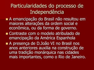 Particularidades do processo de
Independência
 A emancipação do Brasil não resultou em
maiores alterações da ordem social e
econômica, ou da forma de governo.
 Contraste com o modelo atribulado de
emancipação da América Espanhola
 A presença de D.João VI no Brasil nos
anos anteriores auxilia na construção de
uma tradição monárquica nas cidades
mais importantes, como o Rio de Janeiro.
 