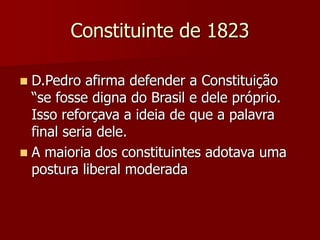 Constituinte de 1823
 D.Pedro afirma defender a Constituição
“se fosse digna do Brasil e dele próprio.
Isso reforçava a ideia de que a palavra
final seria dele.
 A maioria dos constituintes adotava uma
postura liberal moderada
 