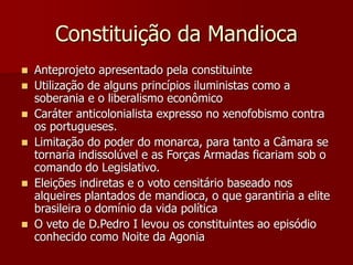 Constituição da Mandioca
 Anteprojeto apresentado pela constituinte
 Utilização de alguns princípios iluministas como a
soberania e o liberalismo econômico
 Caráter anticolonialista expresso no xenofobismo contra
os portugueses.
 Limitação do poder do monarca, para tanto a Câmara se
tornaria indissolúvel e as Forças Armadas ficariam sob o
comando do Legislativo.
 Eleições indiretas e o voto censitário baseado nos
alqueires plantados de mandioca, o que garantiria a elite
brasileira o domínio da vida política
 O veto de D.Pedro I levou os constituintes ao episódio
conhecido como Noite da Agonia
 