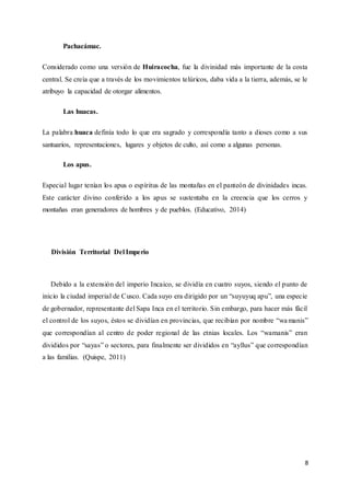 8
Pachacámac.
Considerado como una versión de Huiracocha, fue la divinidad más importante de la costa
central. Se creía que a través de los movimientos telúricos, daba vida a la tierra, además, se le
atribuyo la capacidad de otorgar alimentos.
Las huacas.
La palabra huaca definía todo lo que era sagrado y correspondía tanto a dioses como a sus
santuarios, representaciones, lugares y objetos de culto, así como a algunas personas.
Los apus.
Especial lugar tenían los apus o espíritus de las montañas en el panteón de divinidades incas.
Este carácter divino conferido a los apus se sustentaba en la creencia que los cerros y
montañas eran generadores de hombres y de pueblos. (Educativo, 2014)
División Territorial Del Imperio
Debido a la extensión del imperio Incaico, se dividía en cuatro suyos, siendo el punto de
inicio la ciudad imperial de Cusco. Cada suyo era dirigido por un “suyuyuq apu”, una especie
de gobernador, representante del Sapa Inca en el territorio. Sin embargo, para hacer más fácil
el control de los suyos, éstos se dividían en provincias, que recibían por nombre “wamanis”
que correspondían al centro de poder regional de las etnias locales. Los “wamanis” eran
divididos por “sayas” o sectores, para finalmente ser divididos en “ayllus” que correspondían
a las familias. (Quispe, 2011)
 