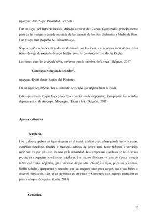 10
(quechua; Anti Suyu: Parcialidad del Anti.)
Fue un suyo del Imperio incaico ubicado al norte del Cuzco. Comprendió principalmente
parte de las yungas y ceja de montaña de las cuencas de los ríos Urubamba y Madre de Dios.
Fue el suyo más pequeño del Tahuantinsuyo.
Sólo la región selvática no pudo ser dominada por los incas; en las pocas incursiones en las
tierras de ceja de montaña dejaron huellas como la construcción de Machu Picchu.
Las tierras altas de la ceja de selva, sirvieron para la siembra de la coca. (Delgado, 2017)
Contisuyo “Región del cóndor”.
(quechua; Kunti Suyu: Región del Poniente).
Era un suyo del Imperio inca al suroeste del Cusco que llegaba hasta la costa.
Este suyo abarca lo que hoy conocemos el sector suroeste peruano. Comprende los actuales
departamentos de Arequipa, Moquegua, Tacna e Ica. (Delgado, 2017)
Aportes culturales
Textilería.
Los tejidos ocupaban un lugar singular en el mundo andino pues, al margen del uso cotidiano,
cumplían funciones rituales y mágicas, además de servir para pagar tributos y servicios
recibidos. Es por ello que, incluso en la actualidad, las campesinas quechuas de las diversas
provincias cusqueñas son diestras tejedoras. Sus manos fabrican, en lana de alpaca u oveja
teñida con tintes vegetales, gran variedad de prendas: chumpis o fajas, ponchos y chullos,
llicllas (chales), queperinas y uncuñas que las mujeres usan para cargar, sea a sus bebés o
diversos productos. Las ferias dominicales de Písac y Chinchero son lugares tradicionales
para la compra de tejidos. (León, 2013)
Cerámica.
 