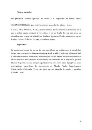12
Técnicas Agrícolas.
Las principales técnicas agrícolas, en cuanto a la disposición de tierras fueron:
ANDENES O TERRZAS, para evitar la erosión y aprovechar las laderas y cerros.
CAMELLONES O WARU WARU, técnica heredada de sus hermanos del altiplano, en la
que se araban surcos alrededor de los cultivos y se les llenaba de agua para crear un
microclima más estable que el ambiente. Cochas o lagunas artificiales, pozas secas que se
llenaban en época de lluvias. Era muy empleado en la costa.
Arquitectura.
La arquitectura Incaica fue una de las mas maravillosas que existieron en la antigüedad,
debido a sus características fundamentales como son la sencillez, la simetría y la simplicidad
y sobre todo al uso de un elemento primordial que fue la PIEDRA. El estilo arquitectónico
Incaico busco en todo momento la sobriedad y se caracterizó por el empleo de grandes
bloques de piedra, los que encajaban perfectamente unos sobre otros. Ejemplo de estas
construcciones maravillosas las encontramos en Macchu Picchu, Sacsayhuaman,
Ollantaytambo, Coricancha, Tipon entre otras que son maravilla de propios y extraños.
(Gonzales, 2010)
 
