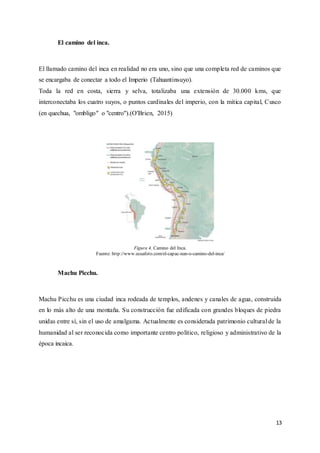13
El camino del inca.
El llamado camino del inca en realidad no era uno, sino que una completa red de caminos que
se encargaba de conectar a todo el Imperio (Tahuantinsuyo).
Toda la red en costa, sierra y selva, totalizaba una extensión de 30.000 kms, que
interconectaba los cuatro suyos, o puntos cardinales del imperio, con la mítica capital, Cusco
(en quechua, "ombligo" o "centro").(O'Brien, 2015)
Figura 4. Camino del Inca.
Fuente: http://www.ecuafoto.com/el-capac-nan-o-camino-del-inca/
Machu Picchu.
Machu Picchu es una ciudad inca rodeada de templos, andenes y canales de agua, construida
en lo más alto de una montaña. Su construcción fue edificada con grandes bloques de piedra
unidas entre sí, sin el uso de amalgama. Actualmente es considerada patrimonio cultural de la
humanidad al ser reconocida como importante centro político, religioso y administrativo de la
época incaica.
 