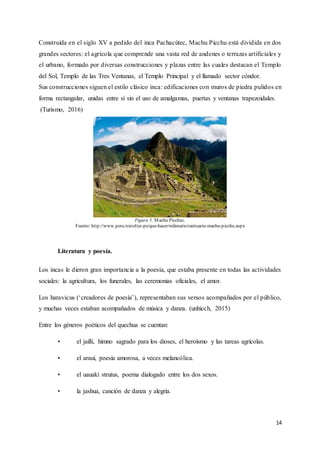 14
Construida en el siglo XV a pedido del inca Pachacútec, Machu Picchu está dividida en dos
grandes sectores: el agrícola que comprende una vasta red de andenes o terrazas artificiales y
el urbano, formado por diversas construcciones y plazas entre las cuales destacan el Templo
del Sol, Templo de las Tres Ventanas, el Templo Principal y el llamado sector cóndor.
Sus construcciones siguen el estilo clásico inca: edificaciones con muros de piedra pulidos en
forma rectangular, unidas entre sí sin el uso de amalgamas, puertas y ventanas trapezoidales.
(Turismo, 2016)
Figura 5. Machu Picchuc.
Fuente: http://www.peru.travel/es-pe/que-hacer/milenario/santuario-machu-picchu.aspx
Literatura y poesía.
Los incas le dieron gran importancia a la poesía, que estaba presente en todas las actividades
sociales: la agricultura, los funerales, las ceremonias oficiales, el amor.
Los haravicus (‘creadores de poesía’), representaban sus versos acompañados por el público,
y muchas veces estaban acompañados de música y danza. (unhicch, 2015)
Entre los géneros poéticos del quechua se cuentan:
• el jaillí, himno sagrado para los dioses, el heroísmo y las tareas agrícolas.
• el arauí, poesía amorosa, a veces melancólica.
• el uauakí strutus, poema dialogado entre los dos sexos.
• la jashua, canción de danza y alegría.
 