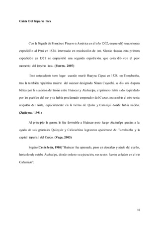 15
Caída Del Imperio Inca
Con la llegada de Francisco Pizarro a América en el año 1502, emprendió una primera
expedición al Perú en 1524, interesado en recolección de oro. Siendo fracasa esta primera
expedición en 1531 se emprendió una segunda expedición, que coincidió con el peor
momento del imperio inca. (Forero, 2007)
Este antecedente tuvo lugar cuando murió Huayna Cápac en 1528, en Tomebanba,
tras la también repentina muerte del sucesor designado Ninan Cuyochi, se dio una disputa
bélica por la sucesión del trono entre Huáscar y Atahualpa, el primero había sido respaldado
por los pueblos del sur y se había proclamado emperador del Cuzco, en cambio el otro tenia
respaldo del norte, especialmente en la tierras de Quito y Caranqui donde había nacido.
(Zuidema, 1991)
Al principio la guerra le fue favorable a Huáscar pero luego Atahualpa gracias a la
ayuda de sus generales Quizquiz y Calicuchina logranron apoderarse de Tomebanba y la
capital imperial del Cuzco. (Vega, 2003)
Según (Castañeda, 1986)“Huáscar fue apresado, paso en descalzo y atado del cuello,
hasta donde estaba Atahualpa, donde ordeno su ejecución, sus restos fueron echados en el rio
Cañamazo”.
 