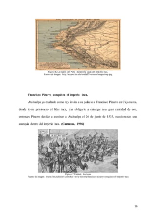16
Figura 6. La región del Perú durante la caída del imperio inca.
Fuente de imagen: http://acceso.ku.edu/unidad7/sucesos/images/map.jpg
Francisco Pizarro conquista el imperio inca.
Atahualpa ya exaltado como rey invita a su palacio a Francisco Pizarro en Cajamarca,
donde toma prisionero al líder inca, tras obligarle a entregar una gran cantidad de oro,
entonces Pizarro decide a asesinar a Atahualpa el 26 de junio de 1533, ocasionando una
anarquía dentro del imperio inca. (Carmona, 1996)
Figura 7.Caidade los incas
Fuente de imagen: https://mx.tuhistory.com/hoy-en-la-historia/francisco-pizarro-conquista-el-imperio-inca
 