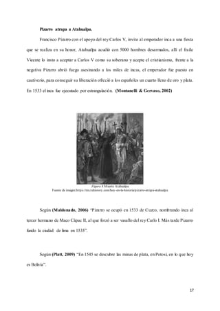 17
Pizarro atrapa a Atahualpa.
Francisco Pizarro con el apoyo del rey Carlos V, invito al emperador inca a una fiesta
que se realiza en su honor, Atahualpa acudió con 5000 hombres desarmados, allí el fraile
Vicente lo insto a aceptar a Carlos V como su soberano y acepte el cristianismo, frente a la
negativa Pizarro abrió fuego asesinando a los miles de incas, el emperador fue puesto en
cautiverio, para conseguir su liberación ofreció a los españoles un cuarto lleno de oro y plata.
En 1533 el inca fue ejecutado por estrangulación. (Montanelli & Gervaso, 2002)
Figura 8.Muerte Atahualpa
Fuente de imagen:https://mx.tuhistory.com/hoy-en-la-historia/pizarro-atrapa-atahualpa
Según (Maldonado, 2006) “Pizarro se ocupó en 1533 de Cuzco, nombrando inca al
tercer hermano de Maco Cápac II, al que forzó a ser vasallo del rey Carlo I. Más tarde Pizarro
fundo la ciudad de lima en 1535”.
Según (Platt, 2009) “En 1545 se descubre las minas de plata, en Potosí, en lo que hoy
es Bolivia”.
 