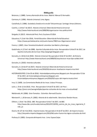 19
Bibliografía
Betanzos,J.(1880). Suma y Narración delos Incas. Madrid: Manuel O Hernadéz.
Carmona,H. (1996). Historia Universal. Lima:Agasa.
Castañeda,G. (1986). Sociedad y Estado en la era del Tahuantinsuyo. Santiago:AmaruEditores.
Castillo,J.(14 de 7 de 2017). Historia Universal. Obtenidode HistoriaUniversal:
http://www.historiacultural.com/2009/04/organizacion-inca-politica.html
Delgado,R.(2017). Historia del Perù. Perù:Escolares© 2014.
Educativo,P.(5 de 9 de 2014). PortalEducativo.Obtenidode Portal Educativo:
https://www.portaleducativo.net/cuarto-basico/780/Incas-Organizacion-social
Forero,I.(2007). Gran Tematica Estudiantil. colombia:SanMartin y Domingez.
Godofredo,A.(17 de 5 de 2008). AportesCulturalesdelos Incas. Recuperadoel 14 de 07 de 2017, de
AportesCulturalesde losIncas:http://prgangel.blogspot.com/
Gonzales,A.(18 de 6 de 2010). Historia Universal. Recuperadoel 14de 07 de 2017, de Historia
Universal:http://www.historiacultural.com/2009/05/arquitectura-incas-tipo-solidez.html
Gonzales,A.(2010). historiasculturales.
Gonzales,A.(14 de 07 de 2017). Historia Universal. Obtenidode HistoriaUniversal:
http://www.historiacultural.com/2010/03/ubicacion-localizacion-imperio-inca.html
HISTORIADELPERÙ.(5 de 05 de 2016). historiadelperumitosymas.blogspot.com.Recuperadoel 15 de
07 de 2017, de historiadelperumitosymas.blogspot.com:
historiadelperumitosymas.blogspot.com/2016/05/suyos-del-imperio-incaico.html
Inca, G. (1609). LosComentariosRealesde los Incas. Lisboa:Princeps.
León,L. (9 de 12 de 2013). Prezi . Recuperadoel 14 de 07 de 2017, de Prezi :
https://prezi.com/swocgmv9jxbo/aportes-culturales-de-los-incas-a-la-actualidad/
Maldonado,M. (2006). Gran Tematica . Colombia:BernardCloutier.
Montanelli ,I.,& Gervaso,R. (2002). Historia de la edad media . Barcelona:RandonHouse.
O'Brien,J.(4 de 7 de 2015). BBC. Recuperadoel 14 de 7 de 2017, de BBC:
http://www.bbc.com/mundo/noticias/2015/07/150702_camino_de_los_incas_ingenieria_fi
nde_yv
Osorio,M. (27 de 4 de 2013). Imperio Incaico. Recuperadoel 14 de 07 de 2017, de ImperioIncaico:
http://alejandra-imperio.blogspot.com/2013/04/cuales-fueron-los-logros-culturales-de.html
Pedraza,B. (2005). Conquistadelimperio Inca . Lima: EspasaCalpe.
 