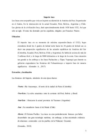 1
Imperio inca
Los Incas eran un pueblo que vivía en la parte occidental de la América del Sur, En particular
en el Andes, En la intersección de la actual Ecuador, Perú, Bolivia, Argentina y Chile.
Las glorias de la civilización Inca, duró aproximadamente desde 1438 hasta 1532, Así que
sólo un siglo. El reino fue destruido por los españoles, dirigidos por Francisco Pizarro.
Ubicacion
El imperio inca en su momento de máxima expansión (hacia el 1532), logro
extenderse desde los 2 grados de latitud norte hasta los 36 grados de latitud sur; es
decir una proporción significativa de las actuales repúblicas de América del Sur
(Colombia, Ecuador, Perú, Bolivia, Chile y Argentina). Se habla de un área de más de
2 millones Km², a lo largo de 9000 kilómetros a lo largo de la costa. Esta extensión
tan grande se les atribuye a los Incas Pachacútec y Túpac Yupanqui que durante su
gobierno engrandaron las fronteras del Tahuantinsuyo o imperio Inca de manera
significativa. (Gonzales A. , 2017)
Extensión y localización
Las fronteras del Imperio, alrededor de esta época fueron:
-Norte : Río Ancasmayo, Al norte de la ciudad de Pasto (Colombia)
-Nor-Este : La selva amazónica entre la corriente del Perú, Bolivia y Brasil.
-Sur-Este : Abarcaron la actual provincia de Tucuman (Argentina)
-Sur : Se extendieron hasta el rió Maule (Chile)
-Oeste : El Océano Pacífico. Los incas no eran particularmente famosos por haber
desarrollado una gran tecnología marítima, sin embargo, se han encontrado evidencia
de relaciones comerciales con los pueblos de la Polinesia( Oceanía).
(Gonzales, 2010)
 