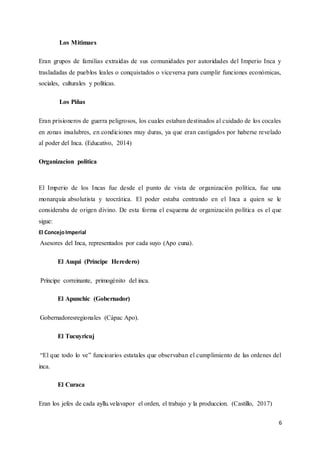 6
Los Mitimaes
Eran grupos de familias extraídas de sus comunidades por autoridades del Imperio Inca y
trasladadas de pueblos leales o conquistados o viceversa para cumplir funciones económicas,
sociales, culturales y políticas.
Los Piñas
Eran prisioneros de guerra peligrosos, los cuales estaban destinados al cuidado de los cocales
en zonas insalubres, en condiciones muy duras, ya que eran castigados por haberse revelado
al poder del Inca. (Educativo, 2014)
Organizacion politica
El Imperio de los Incas fue desde el punto de vista de organización política, fue una
monarquía absolutista y teocrática. El poder estaba centrando en el Inca a quien se le
consideraba de origen divino. De esta forma el esquema de organización política es el que
sigue:
El ConcejoImperial
Asesores del Inca, representados por cada suyo (Apo cuna).
El Auqui (Príncipe Heredero)
Príncipe correinante, primogénito del inca.
El Apunchic (Gobernador)
Gobernadoresregionales (Cápac Apo).
El Tucuyricuj
“El que todo lo ve” funcioarios estatales que observaban el cumplimiento de las ordenes del
inca.
El Curaca
Eran los jefes de cada ayllu.velavapor el orden, el trabajo y la produccion. (Castillo, 2017)
 