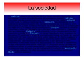 La sociedad La  sociedad  romana se configura de dos clases sociales que tenían la ciudadanía romana: una aristocracia de propietarios ( patricii ,  patricios ) y una clase popular que luchaba por conseguir derechos ( plebs ,  plebeyos ). Como ya se ha dicho anteriormente, la  economía  estaba basada en el sistema de producción esclavista, donde la mayoría de los esclavos eran prisioneros de guerra. Existían mercados de esclavos donde se comerciaba con ellos como si fuesen simples mercancías. Patricios : la clase dominante que poseía todos los privilegios tanto fiscales, como judiciales, políticos y también culturales.  Plebeyos : eran el pueblo que no gozaba de todos los derechos ni privilegios.  Esclavos : no tenían derechos y eran posesión de sus amos. El esclavismo era toda una institución social en Roma. No fue un esclavismo de raza, como sí lo sería siglos después. En Roma cualquiera podía ser esclavo; la fuente de esclavos provenía sobre todo de pueblos conquistados, pero también de delincuentes u otra gente que fuera degradada a esa clase social por algún motivo. En realidad el esclavismo no era más que la clase social más baja. Y como toda clase, también era posible ascender a veces comprando la propia libertad, o simplemente por el deseo expreso del amo que se formalizaba con el acto de  manumisión , un privilegio exclusivo de todo propietario que convertía al esclavo en  liberto  (esclavo liberado).  