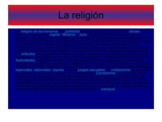 La religión La  religión de los romanos  era  politeísta  (adoraban un gran número de  dioses ). Los más venerados eran  Júpiter ,  Minerva  y  Juno . En honor a ellos se construyeron templos y se ofrecieron sacrificios de animales. El emperador era adorado como un dios y en todo el Imperio se practicaba el culto imperial.También veneraban, en casa, a los dioses protectores del hogar y de la familia; en cada casa había un altar dedicado a esos dioses. Además, los romanos eran muy supersticiosos y, antes de tomar una decisión consultaban la voluntad de los dioses, expresada por medio de los  oráculos . El calendario religioso romano reflejaba la hospitalidad de Roma ante los cultos y divinidades de los territorios conquistados. Originalmente eran pocas las  festividades  religiosas romanas. Se introdujeron nuevas fiestas que señalaron la asimilación de los nuevos dioses. Llegaron a incorporarse tantas fiestas que los días festivos eran más numerosos que los laborales. Las más importantes eran las fiestas  lupercales ,  saturnales ,  equiria  y de los  juegos seculares . El  cristianismo  se convirtió en la religión oficial del imperio, con el emperador  Constantino  que toleró las dos religiones, ya que según la leyenda, antes de una gran batalla vio una cruz en el cielo.Algunas festividades cristianas que se celebran actualmente se basan en las festividades que ya se celebraban en tiempos romanos, sólo que cristianizadas para hacerlas compatibles con la nueva religión. Incluso, en países de cultura cristiana, se mantienen algunas completamente paganas como el  carnaval . 