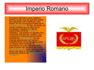 Imperio Romano El Imperio Romano como sistema político surgió tras las guerras civiles que siguieron a la muerte de Julio César, en los momentos finales de la  República romana . Él fue, de hecho, el primer hombre que se alzó como mandatario absoluto en Roma, haciéndose nombrar  Dictator  (dictador). Tal osadía no agradó a los miembros del Senado romano, que conspiraron contra él asesinándole durante los  Idus de marzo  en las mismas escalinatas del Senado, restableciendo así la república, pero su retorno sería efímero. El precedente no pasó desapercibido para el joven hijo adoptivo de César,  Octavio Augusto , quien sería enviado años más tarde a combatir contra la ambiciosa alianza de  Marco Antonio  y  Cleopatra . 