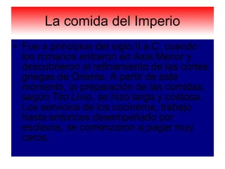 La comida del Imperio Fue a principios del siglo II a.C. cuando los romanos entraron en Asia Menor y descubrieron el refinamiento de las cortes griegas de Oriente. A partir de este momento, la preparación de las comidas, según Tito Livio, se hizo larga y costosa. Los servicios de los cocineros, trabajo hasta entonces desempeñado por esclavos, se comenzaron a pagar muy caros.  