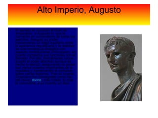 Alto Imperio, Augusto El senado le concedió el título de emperador, a Augusto lo  que le convertía en comandante de todos los ejércitos. Aseguró su poder manteniendo un frágil equilibrio entre la apariencia republicana y la realidad de una monarquía dinástica con aspecto constitucional (Principado), en cuanto compartía sus funciones con el Senado. Por ello, formalmente nunca aceptó el poder absoluto aunque de hecho lo ejerció, asegurando su poder con varios puestos importantes de la república y manteniendo el comando sobre varias legiones. Tras su muerte Octaviano fue consagrado como hijo del  Divus  ( divino ) Julio César, lo cual le convertiría, a su muerte, en dios.  