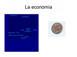 La  economía  del Imperio Romano era la propia de un imperio  esclavista : los esclavos trabajaban obviamente de forma gratuita, lo cual producía una enorme riqueza. Las diferentes ciudades y provincias estaban conectadas por una red de comunicaciones, vías y puertos, que fomentaban el comercio notablemente.Aunque la vida se centraba en las ciudades, la mayoría de los habitantes vivían en el campo, donde cultivaban la tierra y cuidaban el ganado. Los  cultivos  más importantes eran el  trigo , la  viña  y los  olivos , también árboles frutales,  hortalizas ,  legumbres  y  lino . Los romanos mejoraron las técnicas agrícolas introduciendo el  arado romano ,  molinos  más eficaces, como el grano, el prensado de  aceite , técnicas de regadío y el uso de  abono . La economía 