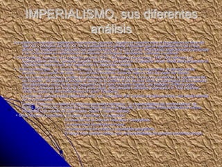 IMPERIALISMO, sus diferentes
análisis
Los análisis no marxistas establecían conclusiones opuestas, negaban la conexión entre el imperialismo de fines del
siglo XIX y principios del siglo XX con el capitalismo en general. Afirmaban que el imperialismo no fue el que
generó las rivalidades insuperables que desembocaron en la 1ra. Guerra. Rechazaban explicaciones económicas
y se concentraban en explicaciones de órdenes: psicológicas, ideológicas, culturales y políticas:
+ Demográficas: Aumento de la población mundial (1815: 190 millones de personas; 1870: 300 millones). La
superpoblación estaba asociada al agobio económico, a la pobreza, la agitación social; desde esta perspectiva la
colonización representaría una mejora para los desbordes sociales.
+ Políticas-ideológias: Las colonias eran medios para mantener y aumentar la hegemonía y el prestigio de los
imperios, una cuestión de status. Las colonias resultarían enclaves seguros para los viajes del imperio.
En esta tendencia podemos analizar las afirmaciones darwinistas de la “lucha por la existencia y la supremacía de
las especies”. Se traslada la biología al campo de la política, la ley del más fuerte, la supremacía de las naciones
más adaptadas a costa de las más pequeñas se ve como un hacho natural, casi biológico. Políticos como
Pearson, pensaban que existía la lucha entre razas, atribuyéndole cualidades superiores a la “raza británica”:
“What is empire but the predominance of race?” Roseberg.
La expansión colonial estaba planteada como una “necesidad vital” para las grandes naciones, una carrera abierta
por el colonialismo.
También Podemos considerar la influencia pseodohumanitarias: “La responsabilidad del hombre blanco” de
Kipling, algo así como, el deber de las naciones blancas de trasmitir a los pueblos subdesarrollados la cultura
occidental. Una mezcla de superioridad, misión y responsabilidad.
+ Otros factores a considerar: El espíritu aventurero “el explorador”.
El desarrollo de la Ciencias Naturales y Geográficas.
La superioridad tecnológica europea.
La protección de los estados y sociedades geográficas.
El apoyo de la opinión pública, que veía posibilidades de ascenso económico-social.
 