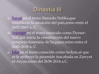  Sanajt,en el trono llamado Nebka,que
restablecio la situación del país,reino entre el
2682-2665 a. C.
 Sejemjet,en el trono conocido como Dyeser-
Teti,que inicio la construcción del nuevo
complejo funerario de Saqqara,reino entre el
2645-2638 a. C.
 Jaba,en el trono conocido como Sedyes,al que
se le atribuye la piramide inacabada en Zawyet
el-Aryan,reino del 2638-2614 a.C.
 