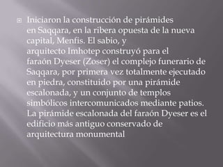  Iniciaron la construcción de pirámides
en Saqqara, en la ribera opuesta de la nueva
capital, Menfis. El sabio, y
arquitecto Imhotep construyó para el
faraón Dyeser (Zoser) el complejo funerario de
Saqqara, por primera vez totalmente ejecutado
en piedra, constituido por una pirámide
escalonada, y un conjunto de templos
simbólicos intercomunicados mediante patios.
La pirámide escalonada del faraón Dyeser es el
edificio más antiguo conservado de
arquitectura monumental
 