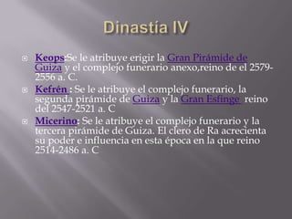  Keops:Se le atribuye erigir la Gran Pirámide de
Guiza y el complejo funerario anexo,reino de el 2579-
2556 a. C.
 Kefrén : Se le atribuye el complejo funerario, la
segunda pirámide de Guiza y la Gran Esfinge reino
del 2547-2521 a. C
 Micerino: Se le atribuye el complejo funerario y la
tercera pirámide de Guiza. El clero de Ra acrecienta
su poder e influencia en esta época en la que reino
2514-2486 a. C
 