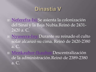 Neferefra-Isi:Se asienta la colonización
del Sinaí y la Baja Nubia.Reinó de 2431-
2420 a. C.
 Nyuserra-Iny:Durante su reinado el culto
solar alcanzó su cima. Reinó de 2420-2380
a. C.
 Menkauhor-Ikauhor:Descentralización
de la administración.Reinó de 2389-2380
a. C.
 