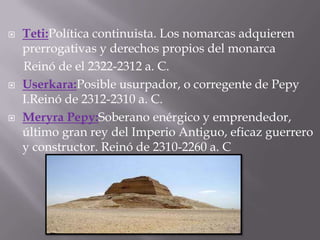  Teti:Política continuista. Los nomarcas adquieren
prerrogativas y derechos propios del monarca
Reinó de el 2322-2312 a. C.
 Userkara:Posible usurpador, o corregente de Pepy
I.Reinó de 2312-2310 a. C.
 Meryra Pepy:Soberano enérgico y emprendedor,
último gran rey del Imperio Antiguo, eficaz guerrero
y constructor. Reinó de 2310-2260 a. C
 