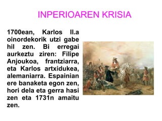 INPERIOAREN KRISIA
1700ean, Karlos ll.a
oinordekorik utzi gabe
hil zen. Bi erregai
aurkeztu ziren: Filipe
Anjoukoa, frantziarra,
eta Karlos artxidukea,
alemaniarra. Espainian
ere banaketa egon zen,
hori dela eta gerra hasi
zen eta 1731n amaitu
zen.
 
