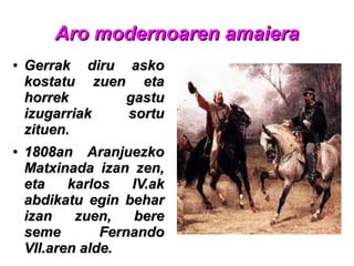 Aro modernoaren amaieraAro modernoaren amaiera
●
Gerrak diru askoGerrak diru asko
kostatu zuen etakostatu zuen eta
horrek gastuhorrek gastu
izugarriak sortuizugarriak sortu
zituen.zituen.
●
1808an Aranjuezko1808an Aranjuezko
Matxinada izan zen,Matxinada izan zen,
eta karlos IV.aketa karlos IV.ak
abdikatu egin beharabdikatu egin behar
izan zuen, bereizan zuen, bere
seme Fernandoseme Fernando
VII.aren alde.VII.aren alde.
 