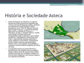 História e Sociedade Asteca
• Antes de fixarem na América, os astecas
formavam tribos guerreiras nômades que
viviam num local chamado Aztlán, situados
no sudoeste do atual Estados Unidos.
Instalaram-se no Vale do México em uma
ilha do lago Texcoco, e a partir da aliança
feita entre as cidades de Texcoco e
Tlacopan, surgiu o ‘’Império Asteca’’, tendo
como centro a cidade asteca de
Tenochtitlán, hoje conhecida como Cidade
do México. Inicialmente, formavam uma
tribo, e aprendendo técnicas agrícolas e
como explorar a terra fértil, conseguiram
juntar muitas riquezas essenciais para
manter ativa a sua capital, Tenochtitlán, e
construir um dos maiores impérios já vistos
até hoje.
• A sociedade asteca era muito flexível, e
permitia que um simples escravo pudesse
chegar a fazer parte de aristocracia militar,
graças á bravura nos combates, dedicar-se
aos serviços religiosos e até mesmo chegar a
ser supremo sacerdote.
 