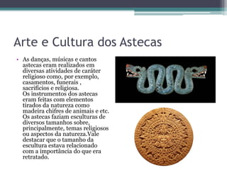 Arte e Cultura dos Astecas
• As danças, músicas e cantos
astecas eram realizados em
diversas atividades de caráter
religioso como, por exemplo,
casamentos, funerais ,
sacrifícios e religiosa.
Os instrumentos dos astecas
eram feitas com elementos
tirados da natureza como
madeira chifres de animais e etc.
Os astecas faziam esculturas de
diversos tamanhos sobre,
principalmente, temas religiosos
ou aspectos da natureza.Vale
destacar que o tamanho da
escultura estava relacionado
com a importância do que era
retratado.
 