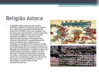 Religião Asteca
• A religião asteca assumia um caráter
politeísta. Muitos dos deuses eram animas
que representavam algum elemento da
natureza. O Colibri Azul, por exemplo, era
um deus que representava o sol do meio-dia.
Os templos religiosos dos astecas eram
bastante complexos e marcava uma
determinada contagem do tempo.Cada
reforma simbolizava o agradecimento do
povo aos deuses que conservaram a
existência do mundo. Sobre Deuses: Desde
os indígenas do México, os Astecas foram os
que mais cultuaram seus Deuses. À época da
chegado dos Espanhóis, a religião Asteca era
uma síntese de crenças e cultos. Um dos
tipos de Cerimônia de Sacrifício Humano
era: Que o mais bravo dos prisioneiros de
guerra era sacrificado a cada ano. No dia de
sua morte, ele tocava flauta no cortejo.
Sacerdotes e quatro belas moças
acompanhavam-no.
 