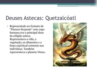 Deuses Astecas: Quetzalcóatl
• Representado no formato de
"Pássaro Serpente" com copo
humano era o principal deus
da religião asteca.
Representava a vida, a
vegetação, os alimentos e a
força espiritual existente nos
indivíduos. Também
representava o planeta Vênus.
 