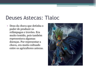 Deuses Astecas: Tlaloc
• Deus da chuva que detinha o
poder de produzir os
relâmpagos e trovões. Era
muito temido, pois também
representava algumas
doenças. Por representar a
chuva, era muito cultuado
entre os agricultores astecas.
 