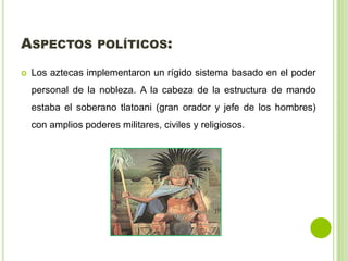 ASPECTOS POLÍTICOS:
Los aztecas implementaron un rígido sistema basado en el poder
personal de la nobleza. A la cabeza de la estructura de mando
estaba el soberano tlatoani (gran orador y jefe de los hombres)
con amplios poderes militares, civiles y religiosos.