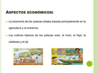 ASPECTOS ECONÓMICOS:
La economía de los aztecas estaba basada principalmente en la
agricultura y el comercio.
Los cultivos básicos de los aztecas eran: el maíz, el frijol, la
calabaza y el ají.
