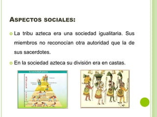 ASPECTOS SOCIALES:
 La tribu azteca era una sociedad igualitaria. Sus
miembros no reconocían otra autoridad que la de
sus sacerdotes.
 En la sociedad azteca su división era en castas.
 