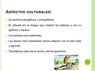 ASPECTOS CULTURALES:
Su escritura jeroglíficos y pictográficos.
El náhuatl era la lengua que usaban los aztecas y, por su
agilidad y riqueza.
Los aztecas eran politeístas.
Los dioses más importantes tenían relación con el ciclo solar
y agrícola.
Tezcatlipoca (dios de la noche y de los guerreros.