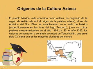 Orígenes de la Cultura Azteca
• El pueblo Mexica, más conocido como azteca, es originario de la
región de Aztlán (de ahí el origen de la palabra azteca), al sur de
América del Sur. Ellos se establecieron en el valle de México
(específicamente en las islas del lago Texcoco), junto con otros
pueblos mesoamericanos en el año 1168 d.c. En el año 1325, los
Aztecas comenzaron a construir la ciudad de Tenochtitlán, que en el
siglo XV seria una de las mayores ciudades del mundo
 