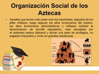 Organización Social de los
Aztecas
• Aquellos que tenían más poder eran los sacerdotes, seguidos de los
jefes militares, luego seguían los altos funcionarios del imperio.
los altos funcionarios administrativos y militares recibían la
denominación de tecuhtli (dignatario), eran escogidos por
el soberano azteca (tlatoani) y tenían una serie de privilegios, no
pagaban impuestos y vivían en grandes residencias.
 