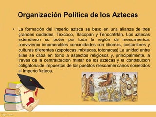 Organización Política de los Aztecas
• La formación del imperio azteca se baso en una alianza de tres
grandes ciudades: Texcoco, Tlacopán y Tenochtitlán. Los aztecas
extendieron su poder por toda la región de mesoamerica.
convivieron innumerables comunidades con idiomas, costumbres y
culturas diferentes (zapotecas, mixtecas, totonacas) La unidad entre
ellas se daba en torno a aspectos religiosos y, principalmente, a
través de la centralización militar de los aztecas y la contribución
obligatoria de impuestos de los pueblos mesoamericanos sometidos
al Imperio Azteca.
 