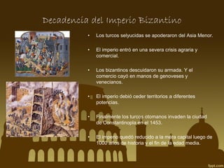 Decadencia del Imperio Bizantino
•

Los turcos selyucidas se apoderaron del Asia Menor.

•

El imperio entró en una severa crisis agraria y
comercial.

•

Los bizantinos descuidaron su armada. Y el
comercio cayó en manos de genoveses y
venecianos.

•

El imperio debió ceder territorios a diferentes
potencias.

•

Finalmente los turcos otomanos invaden la ciudad
de Constantinopla en el 1453.

•

El imperio quedó reducido a la mera capital luego de
1000 años de historia y el fin de la edad media.

 